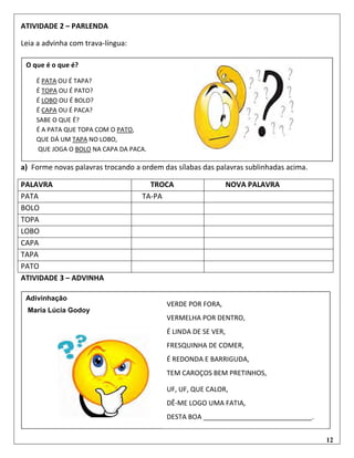 12
ATIVIDADE 2 – PARLENDA
Leia a advinha com trava-língua:
a) Forme novas palavras trocando a ordem das sílabas das palavras sublinhadas acima.
ATIVIDADE 3 – ADVINHA
PALAVRA TROCA NOVA PALAVRA
PATA TA-PA
BOLO
TOPA
LOBO
CAPA
TAPA
PATO
O que é o que é?
É PATA OU É TAPA?
É TOPA OU É PATO?
É LOBO OU É BOLO?
É CAPA OU É PACA?
SABE O QUE É?
É A PATA QUE TOPA COM O PATO,
QUE DÁ UM TAPA NO LOBO,
QUE JOGA O BOLO NA CAPA DA PACA.
Adivinhação
Maria Lúcia Godoy
VERDE POR FORA,
VERMELHA POR DENTRO,
É LINDA DE SE VER,
FRESQUINHA DE COMER,
É REDONDA E BARRIGUDA,
TEM CAROÇOS BEM PRETINHOS,
UF, UF, QUE CALOR,
DÊ-ME LOGO UMA FATIA,
DESTA BOA _____________________________.
 