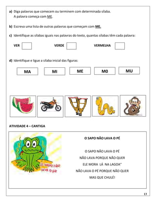 13
a) Diga palavras que comecem ou terminem com determinada sílaba.
A palavra começa com ME.
b) Escreva uma lista de outras palavras que começam com ME.
c) Identifique as sílabas iguais nas palavras do texto, quantas sílabas têm cada palavra:
VER VERDE VERMELHA
d) Identifique e ligue a sílaba inicial das figuras:
ATIVIDADE 4 – CANTIGA
MUM0MA MI ME
O SAPO NÃO LAVA O PÉ
O SAPO NÃO LAVA O PÉ
NÃO LAVA PORQUE NÃO QUER
ELE MORA LÁ NA LAGOA”
NÃO LAVA O PÉ PORQUE NÃO QUER
MAS QUE CHULÉ!
 