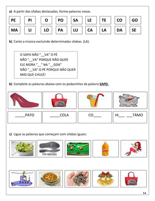 14
a) A partir das sílabas destacadas, forme palavras novas.
b) Cante a música excluindo determinadas sílabas. (LA).
b) Complete as palavras abaixo com os pedacinhos da palavra SAPO.
c) Ligue as palavras que começam com sílabas iguais:
LO CAPA LALU
A
DA
A
SEMA LI
O
SAP
O
NÃO
LAV
A O
PÉ...
O
SAP
O
NÃO
LAV
A O
PÉ
NÃO
LAV
A
POR
QUE
NÃO
QUE
R
ELE
MO
RA
LÁ
NA
LAG
OA
NÃO
LAV
A O
PÉ
POR
QUE
LEPO TESA CO GOPE PI
_____PATO _____COLA CO____ HI___ ___TÁMO
O SAPO NÃO “__VA” O PÉ
NÃO “__VA” PORQUE NÃO QUER
ELE MORA “__” NA “__GOA”
NÃO “__VA” O PÉ PORQUE NÃO QUER
MAS QUE CHULÉ!
 