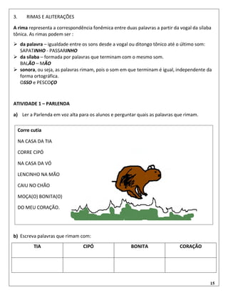 15
3. RIMAS E ALITERAÇÕES
A rima representa a correspondência fonêmica entre duas palavras a partir da vogal da sílaba
tônica. As rimas podem ser :
 da palavra – igualdade entre os sons desde a vogal ou ditongo tônico até o último som:
SAPATINHO - PASSARINHO
 da sílaba – formada por palavras que terminam com o mesmo som.
BALÃO – MÃO
 sonora, ou seja, as palavras rimam, pois o som em que terminam é igual, independente da
forma ortográfica.
OSSO e PESCOÇO
ATIVIDADE 1 – PARLENDA
a) Ler a Parlenda em voz alta para os alunos e perguntar quais as palavras que rimam.
b) Escreva palavras que rimam com:
TIA CIPÓ BONITA CORAÇÃO
Corre cutia
NA CASA DA TIA
CORRE CIPÓ
NA CASA DA VÓ
LENCINHO NA MÃO
CAIU NO CHÃO
MOÇA(O) BONITA(O)
DO MEU CORAÇÃO.
 