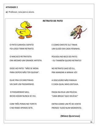 16
ATIVIDADE 2
a) Professor, Leia para o aluno.
RETRATO DE PATO
E COMO ENFEITE ELE TINHA
UM GUIZO EM CADA PENINHA.
POUSOU NO BICO DO PATO:
- EU TAMBÉM QUERO RETRATO!
NO RETRATO SAIO SÓ EU,
PRA MANDAR A MINHA VÓ!
A DISCUSSÃO NÃO PARAVA
E CADA QUAL MAIS GRITAVA.
PASSA NA RUA UM POLÍCIA.
"UMA BRIGA? QUE DELÍCIA!"
ENTRA COMO UM PÉ DE VENTO
PRENDE TUDO NUM MOMENTO.
(MÁRIO QUINTANA)
O PATO GANHOU SAPATO
FOI LOGO TIRAR RETRATO.
O MACACO RETRATISTA
ERA MESMO UM GRANDE ARTISTA.
DISSE AO PATO: "NÃO SE MEXA
PARA DEPOIS NÃO TER QUEIXA".
OLHE PRA CÁ DIREITINHO:
VAI SAIR UM PASSARINHO.
O PASSARINHO SAIU,
BICHO ASSIM NUNCA SE VIU.
COM TRÊS PENAS NO TOPETE
E NO RABO APENAS SETE.
 