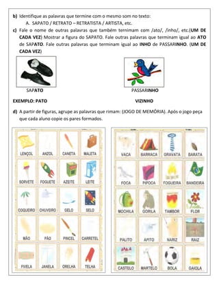 b) Identifique as palavras que termine com o mesmo som no texto:
A. SAPATO / RETRATO – RETRATISTA / ARTISTA, etc.
c) Fale o nome de outras palavras que também ternimam com /ato/, /inho/, etc.(UM DE
CADA VEZ) Mostrar a figura do SAPATO. Fale outras palavras que terminam igual ao ATO
de SAPATO. Fale outras palavras que terminam igual ao INHO de PASSARINHO. (UM DE
CADA VEZ)
SAPATO PASSARINHO
EXEMPLO: PATO VIZINHO
d) A partir de figuras, agrupe as palavras que rimam: (JOGO DE MEMÓRIA). Após o jogo peça
que cada aluno copie os pares formados.
 