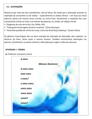 3.1. ALITERAÇÕES
Realiza-se por meio de sons semelhantes, não de letras. De modo que a aliteração consiste na
repetição de consoantes ou de sílabas – especialmente as sílabas tônicas – em duas (ou mais)
palavras, dentro do mesmo verso, estrofe, ou numa frase. Geralmente, a repetição dos sons
consonantais é feita no início e no interior de palavras, ou, então, em sílabas iniciais:
• Chegamos de uma terra feia, fria, fétida, fútil.
• “Toda gente homenageia Januária na janela.” (Chico Buarque)
• “Auriverde pendão de minha terra que a brisa do Brasil beija ebalança.” (Castro Alves)
Os gêneros trava-línguas são um bom exemplo de utilização da aliteração, pois repetem, no
decorrer da frase, várias vezes o mesmo fonema. Também encontramos aliterações em
poemas. Geralmente, os poetas utilizam a aliteração para sugerir ruídos da natureza.
ATIVIDADE 1 - POEMA
a) Professor, Leia para o aluno.
A ONDA
(MANUEL BANDEIRA)
A ONDA ANDA
ONDE ANDA
A ONDA?
A ONDA AINDA
AINDA ANDA
AINDA ONDA
AONDE?
AONDE?
A ONDA A ONDA
 