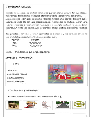 20
4. CONSCIÊNCIA FONÊMICA
Consiste na capacidade de analisar os fonemas que compõem a palavra. Tal capacidade, a
mais refinada da consciência fonológica, é também a última a ser adquirida pela criança.
Atividades como dizer quais ou quantos fonemas formam uma palavra; descobrir qual a
palavra está sendo dita por outra pessoa unindo os fonemas por ela emitidos; formar novas
palavras subtraindo o fonema inicial da palavra (por exemplo, excluindo o fonema [k] da
palavra CASA, forma-se a palavra ASA), são exemplos em que se utiliza a consciência fonêmica.
Os segmentos sonoros não possuem significados em si mesmos , mas permitem diferenciar
uma unidade linguística significativa (semantema) de outra.
PALAVRA FONEMA
FACA f a k a
VACA v a k a
Fonema – Unidade sonora que compõe as palavras.
ATIVIDADE 1 – TRAVA LÍNGUA
a) Circule as letras R no trava língua.
b) Escreva o nome dos desenhos. Eles começam com a letra R.
O RATO
O RATO ROEU
A ROUPA DO REI DE ROMA
A RAINHA COM RAIVA
RESOLVEU REMENDAR.
 