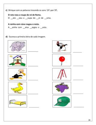 21
c) Brinque com as palavras trocando os sons: R  por P
O rato roeu a roupa do rei de Roma.
O __ato __oeu a __oupa do __ei de __oma.
A rainha com raiva rasgou o resto.
A __ainha com __aiva __asgou o __esto.
d) Escreva a primeira letra de cada imagem.
 