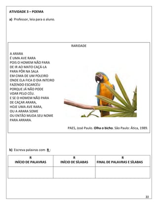 22
ATIVIDADE 3 – POEMA
a) Professor, leia para o aluno.
b) Escreva palavras com R :
R
INÍCIO DE PALAVRAS
R
INÍCIO DE SÍLABAS
R
FINAL DE PALAVRAS E SÍLABAS
RARIDADE
A ARARA
É UMA AVE RARA
POIS O HOMEM NÃO PARA
DE IR AO MATO CAÇÁ-LA
PARA PÔR NA SALA
EM CIMA DE UM POLEIRO
ONDE ELA FICA O DIA INTEIRO
FAZENDO ESCARCÉU
PORQUE JÁ NÃO PODE
VOAR PELO CÉU.
E SE O HOMEM NÃO PARA
DE CAÇAR ARARA,
HOJE UMA AVE RARA,
OU A ARARA SOME
OU ENTÃO MUDA SEU NOME
PARA ARRARA.
PAES, José Paulo. Olha o bicho. São Paulo: Ática, 1989.
 