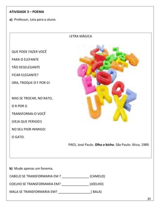 23
ATIVIDADE 3 – POEMA
a) Professor, Leia para o aluno.
b) Mude apenas um fonema.
CABELO SE TRANSFORMARIA EM ? _______________ (CAMELO)
COELHO SE TRANSFORMARIA EM? _______________ (JOELHO)
MALA SE TRANSFORMARIA EM? __________________( BALA)
LETRA MÁGICA
QUE PODE FAZER VOCÊ
PARA O ELEFANTE
TÃO DESELEGANTE
FICAR ELEGANTE?
ORA, TROQUE O F POR G!
MAS SE TROCAR, NO RATO,
O R POR G
TRANSFORMA-O VOCÊ
(VEJA QUE PERIGO!)
NO SEU PIOR INIMIGO:
O GATO.
PAES, José Paulo. Olha o bicho. São Paulo: Ática, 1989.
 