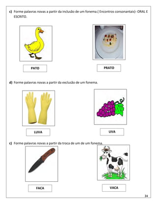 24
c) Forme palavras novas a partir da inclusão de um fonema.( Encontros consonantais)- ORAL E
ESCRITO.
d) Forme palavras novas a partir da exclusão de um fonema.
c) Forme palavras novas a partir da troca de um de um fonema.
PATO PRATO
LUVA UVA
FACA VACA
 