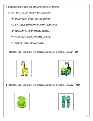 25
d) Diga palavras que comecem com um determinado fonema.
EX.: /B/ - BALA, BELEZA, BICUDO, BOTÃO, BUZINA.
/D/ - DADO, DEDO, DIVIDA, DOENTE, DUVIDA.
/M/ -MACACO, MELADO, MICO MORANGO, MULHER.
/N/ - NAVIO, NEVE, NINJA, NOVELO, NUVEM.
/V/ - VACA,VELA, VIAGEM, VOLUME, VULCÃO.
/P/ - PALETÓ, PICOLÉ, POEMA, PULGA.
e) Identifique as palavras que tem letras diferentes com mesmo fonema. /j/ /g/
f) Identifique as palavras que tem letras diferentes com mesmo fonema. /x/ /ch/
 