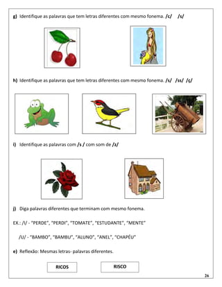 26
g) Identifique as palavras que tem letras diferentes com mesmo fonema. /c/ /s/
h) Identifique as palavras que tem letras diferentes com mesmo fonema. /s/ /ss/ /ç/
i) Identifique as palavras com /s / com som de /z/
j) Diga palavras diferentes que terminam com mesmo fonema.
EX.: /I/ - “PERDE”, “PERDI”, “TOMATE”, “ESTUDANTE”, “MENTE”
/U/ - “BAMBO”, “BAMBU”, “ALUNO”, “ANEL”, “CHAPÉU”
e) Reflexão: Mesmas letras- palavras diferentes.
RICOS RISCO
 