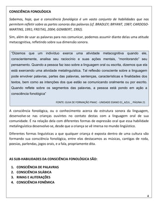 4
CONSCIÊNCIA FONOLÓGICA
Sabemos, hoje, que a consciência fonológica é um vasto conjunto de habilidades que nos
permitem refletir sobre as partes sonoras das palavras (cf. BRADLEY; BRYANT, 1987; CARDOSO-
MARTINS, 1991; FREITAS, 2004; GOMBERT, 1992).
Sim, além de usar as palavras para nos comunicar, podemos assumir diante delas uma atitude
metacognitiva, refletindo sobre sua dimensão sonora.
A consciência fonológica, ou o conhecimento acerca da estrutura sonora da linguagem,
desenvolve-se nas crianças ouvintes no contato destas com a linguagem oral de sua
comunidade. É na relação dela com diferentes formas de expressão oral que essa habilidade
metalinguística desenvolve-se, desde que a criança se vê imersa no mundo lingüístico.
Diferentes formas linguísticas a que qualquer criança é exposta dentro de uma cultura vão
formando sua consciência fonológica, entre elas destacamos as músicas, cantigas de roda,
poesias, parlendas, jogos orais, e a fala, propriamente dita.
AS SUB-HABILIDADES DA CONSCIÊNCIA FONOLÓGICA SÃO:
1. CONSCIÊNCIA DE PALAVRAS
2. CONSCIÊNCIA SILÁBICA
3. RIMAS E ALITERAÇÕES
4. CONSCIÊNCIA FONÊMICA
“Dizemos que um indivíduo exerce uma atividade metacognitiva quando ele,
conscientemente, analisa seu raciocínio e suas ações mentais, “monitorando” seu
pensamento. Quando a pessoa faz isso sobre a linguagem oral ou escrita, dizemos que ela
está exercendo uma atividade metalinguística. Tal reflexão consciente sobre a linguagem
pode envolver palavras, partes das palavras, sentenças, características e finalidades dos
textos, bem como as intenções dos que estão se comunicando oralmente ou por escrito.
Quando reflete sobre os segmentos das palavras, a pessoa está pondo em ação a
consciência fonológica”
FONTE: GUIA DE FORMAÇÃO PNAIC - UNIDADE 03ANO 01_AZUL _ PÁGINA 21
 