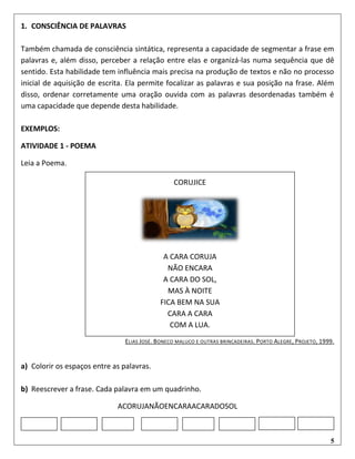5
1. CONSCIÊNCIA DE PALAVRAS
Também chamada de consciência sintática, representa a capacidade de segmentar a frase em
palavras e, além disso, perceber a relação entre elas e organizá-las numa sequência que dê
sentido. Esta habilidade tem influência mais precisa na produção de textos e não no processo
inicial de aquisição de escrita. Ela permite focalizar as palavras e sua posição na frase. Além
disso, ordenar corretamente uma oração ouvida com as palavras desordenadas também é
uma capacidade que depende desta habilidade.
EXEMPLOS:
ATIVIDADE 1 - POEMA
Leia a Poema.
ELIAS JOSÉ. BONECO MALUCO E OUTRAS BRINCADEIRAS. PORTO ALEGRE, PROJETO, 1999.
a) Colorir os espaços entre as palavras.
b) Reescrever a frase. Cada palavra em um quadrinho.
ACORUJANÃOENCARAACARADOSOL
CORUJICE
A CARA CORUJA
NÃO ENCARA
A CARA DO SOL,
MAS À NOITE
FICA BEM NA SUA
CARA A CARA
COM A LUA.
 