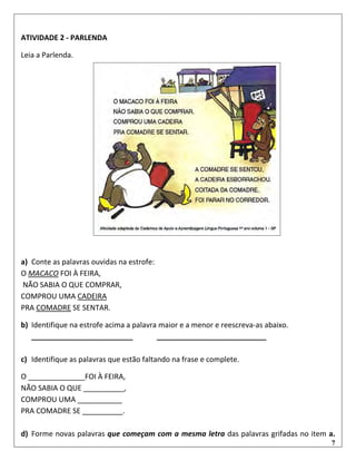 7
ATIVIDADE 2 - PARLENDA
Leia a Parlenda.
a) Conte as palavras ouvidas na estrofe:
O MACACO FOI À FEIRA,
NÃO SABIA O QUE COMPRAR,
COMPROU UMA CADEIRA
PRA COMADRE SE SENTAR.
b) Identifique na estrofe acima a palavra maior e a menor e reescreva-as abaixo.
_________________________ ___________________________
c) Identifique as palavras que estão faltando na frase e complete.
O ______________FOI À FEIRA,
NÃO SABIA O QUE __________,
COMPROU UMA ___________
PRA COMADRE SE __________.
d) Forme novas palavras que começam com a mesma letra das palavras grifadas no item a.
 