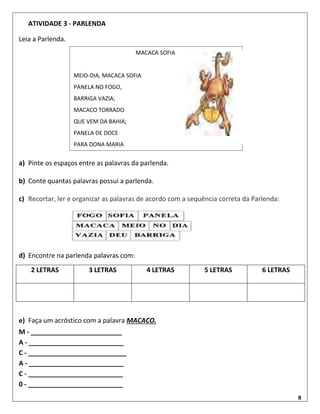 8
ATIVIDADE 3 - PARLENDA
Leia a Parlenda.
a) Pinte os espaços entre as palavras da parlenda.
b) Conte quantas palavras possui a parlenda.
c) Recortar, ler e organizar as palavras de acordo com a sequência correta da Parlenda:
d) Encontre na parlenda palavras com:
2 LETRAS 3 LETRAS 4 LETRAS 5 LETRAS 6 LETRAS
e) Faça um acróstico com a palavra MACACO.
M - _________________________
A - __________________________
C - ___________________________
A - __________________________
C - __________________________
0 - __________________________
MACACA SOFIA
MEIO-DIA, MACACA SOFIA
PANELA NO FOGO,
BARRIGA VAZIA;
MACACO TORRADO
QUE VEM DA BAHIA;
PANELA DE DOCE
PARA DONA MARIA
 