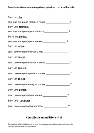Completar a frase com uma palavra que rime com a sublinhada.
Eu vi um cão,
será que ele queria morder a minha __________________?
Eu vi uma formiga ,
será que ela queria picar a minha __________________ ?
Eu vi um piolho,
será que ela queria picar o meu __________________ ?
Eu vi um jacaré,
será que ele queria comer o meu __________________ ?
Eu vi um coelha,
será que ele queria comer a minha __________________ ?
Eu vi um camelo,
será que ele queria pentear o meu __________________ ?
Eu vi um coelho,
será que ele queria magoar o meu __________________ ?
Eu vi uma perdiz,
será que ele queria bicar o meu __________________ ?
Eu vi uma tartaruga
será que ela queria tirar a minha __________________ ?
Consciência intrassilábica nº11
Ângela Costa 2012/2013 baseado no livro “Programa de promoção do desenvolvimento da
consciência fonológica” de Catarina Rios
 