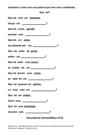 Completar a frase com uma palavra que rime com a sublinhada.
Que tal?
Que tal, com um barbante,
lançar um __________________?
Que tal, numa garrafa
prender uma __________________?
Que tal, um avião,
ser pilotado por um __________________?
Que tal, pular da ponte
sobre um __________________?
Que tal subir num morro,
às costas de um __________________?
Que tal dormir num ninho,
ao lado de um __________________?
Que tal passear um ratinho,
na trela com um __________________?
Que tal um orelha,
Ouvir uma __________________?
Que tal uma borboleta,
chuchar uma __________________?
Consciência intrassilábica nº12
Ângela Costa 2012/2013 baseado no livro “Programa de promoção do desenvolvimento da
consciência fonológica” de Catarina Rios
 