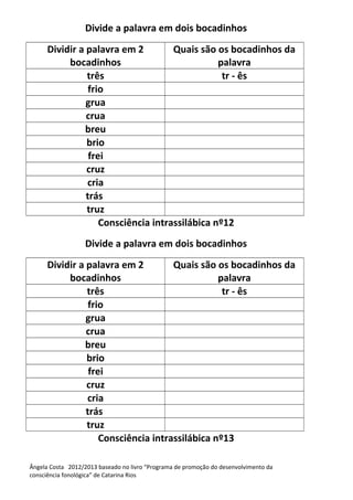 Divide a palavra em dois bocadinhos
Dividir a palavra em 2
bocadinhos
Quais são os bocadinhos da
palavra
três tr - ês
frio
grua
crua
breu
brio
frei
cruz
cria
trás
truz
Consciência intrassilábica nº12
Divide a palavra em dois bocadinhos
Dividir a palavra em 2
bocadinhos
Quais são os bocadinhos da
palavra
três tr - ês
frio
grua
crua
breu
brio
frei
cruz
cria
trás
truz
Consciência intrassilábica nº13
Ângela Costa 2012/2013 baseado no livro “Programa de promoção do desenvolvimento da
consciência fonológica” de Catarina Rios
 