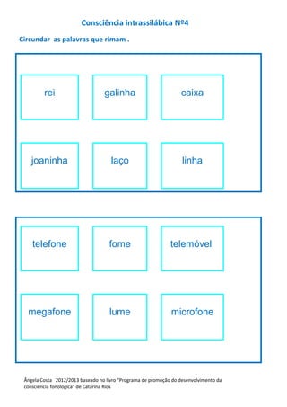 Consciência intrassilábica Nº4
Circundar as palavras que rimam .
rei galinha caixa
joaninha laço linha
telefone fome telemóvel
megafone lume microfone
Ângela Costa 2012/2013 baseado no livro “Programa de promoção do desenvolvimento da
consciência fonológica” de Catarina Rios
 
