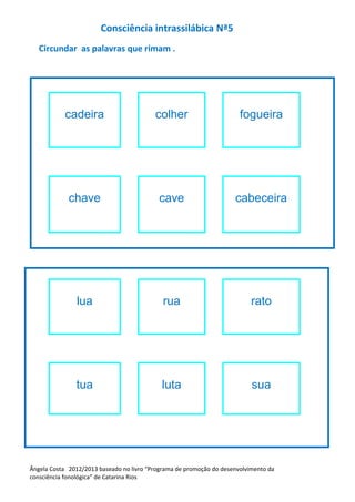 Consciência intrassilábica Nª5
Circundar as palavras que rimam .
cadeira colher fogueira
chave cave cabeceira
lua rua rato
tua luta sua
Ângela Costa 2012/2013 baseado no livro “Programa de promoção do desenvolvimento da
consciência fonológica” de Catarina Rios
 