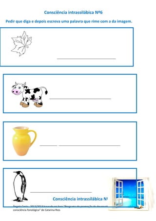 Consciência intrassilábica Nº6
Pedir que diga e depois escreva uma palavra que rime com a da imagem.
_________________________________________
__________________ ___________________________________________
__________________ ___________________________________________
___________________________________________
Consciência intrassilábica Nº7
Ângela Costa 2012/2013 baseado no livro “Programa de promoção do desenvolvimento da
consciência fonológica” de Catarina Rios
 