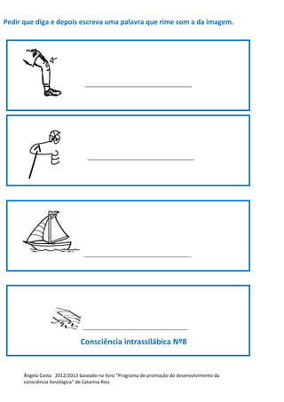 Pedir que diga e depois escreva uma palavra que rime com a da imagem.
_________________________________________
_________________________________________
_________________________________________
________________________________________
Consciência intrassilábica Nº8
Ângela Costa 2012/2013 baseado no livro “Programa de promoção do desenvolvimento da
consciência fonológica” de Catarina Rios
 