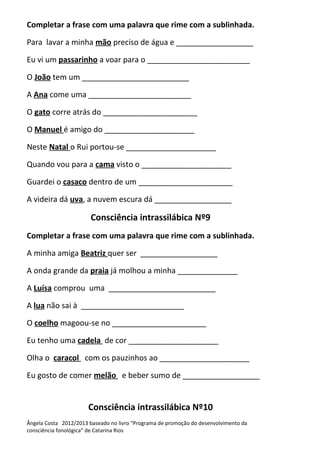 Completar a frase com uma palavra que rime com a sublinhada.
Para lavar a minha mão preciso de água e __________________
Eu vi um passarinho a voar para o ________________________
O João tem um _________________________
A Ana come uma ________________________
O gato corre atrás do ______________________
O Manuel é amigo do _____________________
Neste Natal o Rui portou-se _____________________
Quando vou para a cama visto o _____________________
Guardei o casaco dentro de um ______________________
A videira dá uva, a nuvem escura dá __________________
Consciência intrassilábica Nº9
Completar a frase com uma palavra que rime com a sublinhada.
A minha amiga Beatriz quer ser __________________
A onda grande da praia já molhou a minha ______________
A Luísa comprou uma _________________________
A lua não sai à ________________________
O coelho magoou-se no ______________________
Eu tenho uma cadela de cor _____________________
Olha o caracol com os pauzinhos ao _____________________
Eu gosto de comer melão e beber sumo de __________________
Consciência intrassilábica Nº10
Ângela Costa 2012/2013 baseado no livro “Programa de promoção do desenvolvimento da
consciência fonológica” de Catarina Rios
 