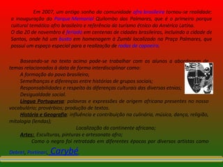 Em 2007, um antigo sonho da comunidade  afro brasileira  tornou-se realidade: a inauguração do  Parque Memorial  Quilombo dos Palmares, que é o primeiro parque cultural temático afro brasileiro e referência do turismo étnico da América Latina. O dia 20 de novembro é  feriado  em centenas de cidades brasileiras, incluindo a cidade de Santos, onde há um  busto  em homenagem à Zumbi localizado na Praça Palmares, que possui um espaço especial para a realização de  rodas de capoeira . Baseando-se no texto acima pode-se trabalhar com os alunos a abordagem de temas relacionados à data de forma interdisciplinar como: A formação do povo brasileiro; Semelhanças e diferenças entre histórias de grupos sociais; Responsabilidades e respeito às diferenças culturais das diversas etnias; Desigualdade social. Língua Portuguesa : palavras e expressões de origem africana presentes no nosso vocabulário; provérbios; produção de textos. História e Geografia : influência e contribuição na culinária, música, dança, religião, mitologia (lendas); Localização do continente africano; Artes:  Esculturas, pinturas e artesanato afro; Como o negro foi retratado em diferentes épocas por diversos artistas como  Debret ,  Portinari ,   Carybé . 