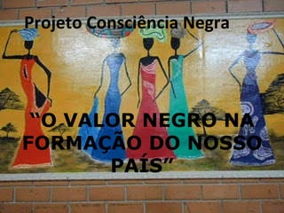 Projeto Consciência Negra “ O VALOR NEGRO NA FORMAÇÃO DO NOSSO PAÍS” 