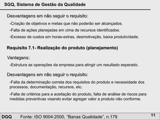 Desvantagens em não seguir o requisito: -Criação de objetivos e metas que não poderão ser alcançados.  -Falta de ações planejadas em cima de recursos identificados. -Excesso de custos em horas-extras, desmotivação, baixa produtividade. Requisito 7.1- Realização do produto (planejamento) Vantagens: -Estrutura as operações da empresa para atingir um resultado esperado. Desvantagens em não seguir o requisito: -Falta da determinação correta dos requisitos do produto e necessidade dos processos, documentação, recursos, etc.  -Falta de critérios para a aceitação do produto, falta de análise de riscos para medidas preventivas visando evitar agregar valor a produto não conforme. 
