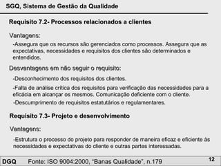 Requisito 7.2- Processos relacionados a clientes Vantagens: -Assegura que os recursos são gerenciados como processos. Assegura que as expectativas, necessidades e requisitos dos clientes são determinados e entendidos. Desvantagens em não seguir o requisito: -Desconhecimento dos requisitos dos clientes.  -Falta de análise crítica dos requisitos para verificação das necessidades para a eficácia em alcançar os mesmos. Comunicação deficiente com o cliente. Requisito 7.3- Projeto e desenvolvimento  Vantagens: -Estrutura o processo do projeto para responder de maneira eficaz e eficiente às necessidades e expectativas do cliente e outras partes interessadas. -Descumprimento de requisitos estatutários e regulamentares. 