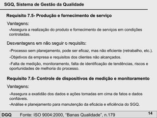 Requisito 7.5- Produção e fornecimento de serviço Vantagens: -Assegura a realização do produto e fornecimento de serviços em condições controladas. Desvantagens em não seguir o requisito: -Processo sem planejamento, pode ser eficaz, mas não eficiente (retrabalho, etc.).  -Objetivos da empresa e requisitos dos clientes não alcançados. Requisito 7.6- Controle de dispositivos de medição e monitoramento Vantagens: -Assegura a exatidão dos dados e ações tomadas em cima de fatos e dados confiáveis. -Falta de medição, monitoramento, falta de identificação de tendências, riscos e oportunidades de melhoria do processo. -Análise e planejamento para manutenção da eficácia e eficiência do SGQ. 