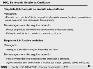 Requisito 8.3- Controle de produto não conforme Vantagens: -Permite um controle eficiente do produto não conforme e ações tanto para eliminar as causas como para disposição desse produto. Desvantagens em não seguir o requisito: -Riscos de produto não conforme ser usado ou enviado ao cliente.  -Definição ineficiente do uso do produto não conforme. Requisito 8.4- Análise de dados Vantagens: -Assegura a exatidão de ações baseadas em fatos. Desvantagens em não seguir o requisito: -Falta de visibilidade de tendências dos processos e produtos. -Ações tomadas sem antes haver a análise dos dados, gerando ações ineficazes. 