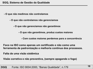 - O que não medimos não controlamos - O que não controlamos não gerenciamos - O que não gerenciamos não garantimos - O que não garantimos, produz custos maiores - Com custos maiores perdemos para a concorrência Foco na ISO como apenas um certificado e não como uma ferramenta de padronização e melhoria contínua dos processos.  Falta de uma visão sistêmica Visão corretiva e não preventiva, (sempre apagando o fogo) 