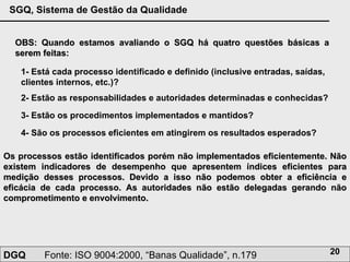OBS: Quando estamos avaliando o SGQ há quatro questões básicas a serem feitas: 1- Está cada processo identificado e definido (inclusive entradas, saídas, clientes internos, etc.)?   2- Estão as responsabilidades e autoridades determinadas e conhecidas?   3- Estão os procedimentos implementados e mantidos?   4- São os processos eficientes em atingirem os resultados esperados?   Os processos estão identificados porém não implementados eficientemente. Não existem indicadores de desempenho que apresentem índices eficientes para medição desses processos. Devido a isso não podemos obter a eficiência e eficácia de cada processo. As autoridades não estão delegadas gerando não comprometimento e envolvimento. 