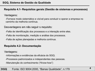 Requisito 4.1- Requisitos gerais (Gestão de sistemas e processos) Vantagens: -Fornece modo sistemático e visível para conduzir e operar a empresa no caminho da melhoria contínua.  Desvantagens em não seguir o requisito: -Falta de identificação dos processos e a interação entre eles.  -Falta de monitoração, medição e análise dos processos.  -Falta de ações planejadas e melhoria contínua.  Requisito 4.2- Documentação Vantagens: -Informações e evidências da eficácia do SGQ.  -Processos padronizados e independentes das pessoas.  -Manutenção do conhecimento (“ Know-how ”)  