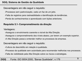 Desvantagens em não seguir o requisito: -Processos sem padronização, cada um faz de um jeito.  -Falta de registros para rastreabilidade e identificação de tendências.  -Perda de conhecimentos e aprendizado com lições anteriores. Requisito 5.1- Comprometimento da direção Vantagens: -Assegura o envolvimento coerente e visível da Alta Direção.  -Assegura o comprometimento dos níveis abaixo, por terem um exemplo superior. -A Alta Direção passa a entender melhor os processos da empresa.  Desvantagens em não seguir o requisito: -Cultura de descrédito em relação à qualidade.  -Processo da qualidade sem autoridade para recomendar melhorias nos processos.  -Falta de visibilidade pela Alta Direção sobre os riscos e estratégias.  