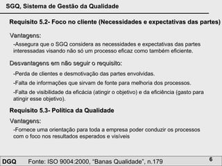 Requisito 5.2- Foco no cliente (Necessidades e expectativas das partes) Vantagens: -Assegura que o SGQ considera as necessidades e expectativas das partes interessadas visando não só um processo eficaz como também eficiente.  Desvantagens em não seguir o requisito: -Perda de clientes e desmotivação das partes envolvidas.  -Falta de informações que sirvam de fonte para melhoria dos processos. -Falta de visibilidade da eficácia (atingir o objetivo) e da eficiência (gasto para atingir esse objetivo).  Requisito 5.3- Política da Qualidade Vantagens: -Fornece uma orientação para toda a empresa poder conduzir os processos com o foco nos resultados esperados e visíveis 