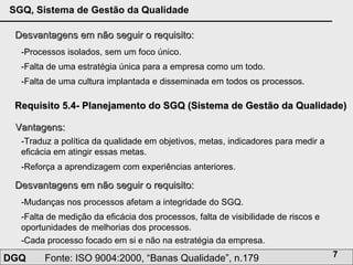 Desvantagens em não seguir o requisito: -Processos isolados, sem um foco único.  -Falta de uma estratégia única para a empresa como um todo. -Falta de uma cultura implantada e disseminada em todos os processos. Requisito 5.4- Planejamento do SGQ (Sistema de Gestão da Qualidade) Vantagens: -Traduz a política da qualidade em objetivos, metas, indicadores para medir a eficácia em atingir essas metas. -Reforça a aprendizagem com experiências anteriores.  Desvantagens em não seguir o requisito: -Mudanças nos processos afetam a integridade do SGQ.  -Falta de medição da eficácia dos processos, falta de visibilidade de riscos e oportunidades de melhorias dos processos. -Cada processo focado em si e não na estratégia da empresa. 