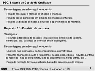 Desvantagens em não seguir o requisito: -Falta de assegurar o alcance da eficácia e eficiência.  -Falta de ações planejadas em cima de informações confiáveis. -Falta de visibilidade de riscos à empresa e oportunidades de melhoria. Requisito 6.1- Provisão de recursos Vantagens: -Recursos adequados de pessoas, infra-estrutura, ambiente de trabalho, informação, etc., para que os objetivos sejam alcançados. Desvantagens em não seguir o requisito: -Objetivos não alcançados, partes insatisfeitas e desmotivadas.  -Prejuízos financeiros devido a retrabalhos, sucata, desperdícios,  movidos por falta de recursos (mão de obra barata, falta de equipamentos, horas extras, etc.). -Perda de mercado devido à qualidade baixa dos processos e do produto. 