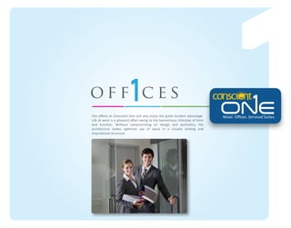 off ces
The oﬃces at Conscient One will also enjoy the great location advantage.
Life at work is a pleasant aﬀair owing to the harmonious interplay of form
and function. Without compromising on design and aesthetics, the
architecture makes optimum use of space in a visually striking and
inspirational structure.

Retail. Oﬃces. Serviced Suites.

 