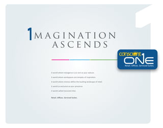 m a g i n at i on
ascends
Retail. Oﬃces. Serviced Suites.
A world where indulgence is as rare as your stature.
A world where workspaces are temples of inspiration.
A world where choices deﬁne the bustling landscape of retail.
A world as exclusive as your presence.
A world called Conscient One.
Retail. Oﬃces. Serviced Suites.

 