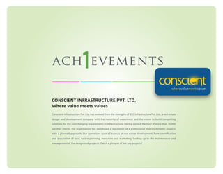 ach evements
CONSCIENT INFRASTRUCTURE PVT. LTD.
Where value meets values
Conscient Infrastructure Pvt. Ltd. has evolved from the strengths of BCC Infrastructure Pvt. Ltd., a real estate
design and development company with the maturity of experience and the vision to build compelling
solutions for the everchanging requirements in infrastructure. Having earned the trust of more than 10,000
satisfied clients, the organization has developed a reputation of a professional that implements projects
with a planned approach. Our operations span all aspects of real estate development, from identification
and acquisition of land, to the planning, execution and marketing, leading up to the maintenance and
management of the designated projects. Catch a glimpse of our key projects!

 