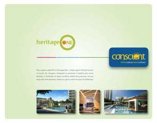 Play a game called life at Heritage One - unique sports lifestyle homes
at Sector 62, Gurgaon. Designed to promote a healthy and active
lifestyle, a multitude of sports facilities within the premises, let you
enjoy life with abandon, while you get to relive the joys of childhood.

 