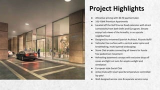 ● Attractive pricing with 30:70 payment plan
● 3 & 4 BHK Premium Apartments
● Located off the Golf Course Road extension with direct
connectivity from both Delhi and Gurugram, Elevate
enjoys lush views of the Aravallis, in an upscale
neighborhood
● Designed by renowned Spanish Architect, Ricardo Bofill
● Vehicular free surface with a central water spine and
breathtaking, multi layered landscaping
● Stone Clad arcades connecting all towers for hassle
free pedestrian movement
● Refreshing basement concept with exclusive drop off
zones and light cut outs for ample sunlight and
ventilation
● European style Social Club
● Active Club with resort pool & temperature controlled
lap pool
● Well designed service core & separate service ramp
Project Highlights
 