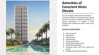 Amenities of
Conscient Hines
Elevate
For Your Wellness and Treat for the Senses.
Exclusive Clubhouse at Conscient Hines Elevate
Commit yourself to a healthy & fit lifestyle at a
spacious gymnasium or Indulge in other
activities that refresh your body, mind & soul
everyday…
Exclusive Club Facilities
● Swimming Pool
● Gymnasium
● Kids Play Area
● Amphitheatre
● Landscaped Garden
● Multipurpose Banquet Hall
● Beautiful Poolside Deck
● Sprawling lawns with Club catering for
parties
● Reading and Recreational Room
 