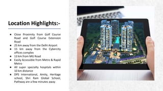 Location Highlights:-
● Close Proximity from Golf Course
Road and Golf Course Extension
Road
● 25 km away from the Delhi Airport
● 15 km away from the Cybercity
offices complex
● 13 km from MG Road
● Easily Accessible from Metro & Rapid
Metro
● All super specialty hospitals within
10 km distance
● DPS International, Amity, Heritage
school, Shri Ram Global School,
Pathway are a few minutes away
 
