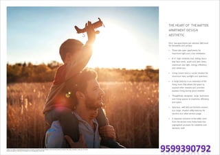 THE HEART OF THEMATTER:
APARTMENT DESIGN
AESTHETIC
Only two apartments per elevator (lift) bank
for exclusivity and privacy.
• Three side open apartments for
maximum light and cross ventilation.
• 8'-6" high windows and sliding doors
that face north, south and best views,
maximum day light, energy efficiency
and winter sun.
• Living rooms have a corner window for
maximum view, sunlight and openness.
• A large balcony is an extension of the
living room that allows the space to
expand when needed and provides
outdoor living during good weather.
• Thoughtfully designed, large bedrooms
and living spaces to maximize efficiency
and space.
• Spacious, well laid out kitchens connect
to a large, shaded utility balcony for
laundry and other service usage.
• A separate entrance to the utility room
from the service area helps keep two
segregated accesses for residents and
domestic staff.
Image is an artistic conceptualisation and does not purport to represent the exact product. Each unit varies based on location, floor, type, orientation, design etc. The above
features are generic to the units of the project & are not applicable to each unit.
 