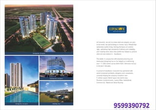 Heritage Max, Gurugram
Conscient One, Gurugram
Infiniti Bay, GoaHeritage One, Gurugram
At Conscient, we aim to create what we uniquely can give
to the world, not just buildings or homes, but a lifestyle that
epitomizes soulful living. Getting the basics of creation
right, upholding high standards of delivery and reliability,
and creating more value than profits has helped us achieve
what we most believe in - Excellence.
This belief, in conjunction with extensive planning and
meticulous designing has so far helped us in delivering
over~11,000 homes across Delhi-NCR, Dehradun & Goa
in the last 4 decades.
In pursuit of excellence, Conscient has partnered with
world-renowned architects, designers and consultants,
currently helping the company transform over
5 million square feetof space into world class
Premium Condominiums, Luxury Villas, Institutional,
Commercial /Retail and Value Housing.
 