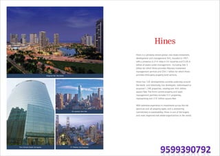 Diagonal Mar, Barcelona
56 Leonard, New York
33 Tehama, San FranciscoOne Horizon Center, Gurugram
Hines is a privately owned global real estate investment,
development and management firm, founded in 1957,
with a presence in 214 cities in 24 countries and $120.6
billion of assets under management—including $66.5
billion for which Hines provides fiduciary investment
management services and $54.1 billion for which Hines
provides third-party property-level services.
Hines has 128 developments currently underway around
the world, and historically, has developed, redeveloped or
acquired 1,348 properties, totaling over 444 million
square feet.The firm's current property and asset
management portfolio includes 512 properties,
representing over 210 million square feet.
With extensive experience in investments across the risk
spectrum and all property types, and a pioneering
commitment to sustainability, Hines is one of the largest
and most respected real estate organizations in the world.
 