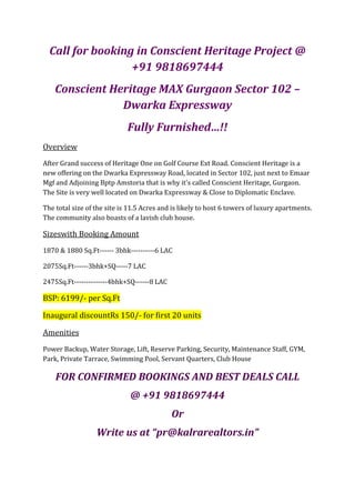 Call for booking in Conscient Heritage Project @
                  +91 9818697444
    Conscient Heritage MAX Gurgaon Sector 102 –
                Dwarka Expressway
                             Fully Furnished…!!
Overview
After Grand success of Heritage One on Golf Course Ext Road. Conscient Heritage is a
new offering on the Dwarka Expressway Road, located in Sector 102, just next to Emaar
Mgf and Adjoining Bptp Amstoria that is why it's called Conscient Heritage, Gurgaon.
The Site is very well located on Dwarka Expressway & Close to Diplomatic Enclave.

The total size of the site is 11.5 Acres and is likely to host 6 towers of luxury apartments.
The community also boasts of a lavish club house.

Sizeswith Booking Amount
1870 & 1880 Sq.Ft------ 3bhk----------6 LAC

2075Sq.Ft------3bhk+SQ-----7 LAC

2475Sq.Ft--------------4bhk+SQ------8 LAC

BSP: 6199/- per Sq.Ft

Inaugural discountRs 150/- for first 20 units

Amenities
Power Backup, Water Storage, Lift, Reserve Parking, Security, Maintenance Staff, GYM,
Park, Private Tarrace, Swimming Pool, Servant Quarters, Club House

    FOR CONFIRMED BOOKINGS AND BEST DEALS CALL
                              @ +91 9818697444
                                            Or
                  Write us at “pr@kalrarealtors.in”
 